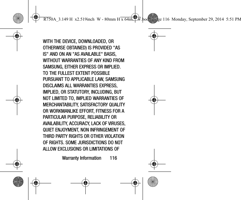 Warranty Information 116WITH THE DEVICE, DOWNLOADED, OR OTHERWISE OBTAINED) IS PROVIDED "AS IS" AND ON AN "AS AVAILABLE" BASIS, WITHOUT WARRANTIES OF ANY KIND FROM SAMSUNG, EITHER EXPRESS OR IMPLIED. TO THE FULLEST EXTENT POSSIBLE PURSUANT TO APPLICABLE LAW, SAMSUNG DISCLAIMS ALL WARRANTIES EXPRESS, IMPLIED, OR STATUTORY, INCLUDING, BUT NOT LIMITED TO, IMPLIED WARRANTIES OF MERCHANTABILITY, SATISFACTORY QUALITY OR WORKMANLIKE EFFORT, FITNESS FOR A PARTICULAR PURPOSE, RELIABILITY OR AVAILABILITY, ACCURACY, LACK OF VIRUSES, QUIET ENJOYMENT, NON INFRINGEMENT OF THIRD PARTY RIGHTS OR OTHER VIOLATION OF RIGHTS. SOME JURISDICTIONS DO NOT ALLOW EXCLUSIONS OR LIMITATIONS OF R750A_3.149 H x2.519inch W - 80mm H x 64mm W.book Page 116 Monday, September 29, 2014 5:51 PM
