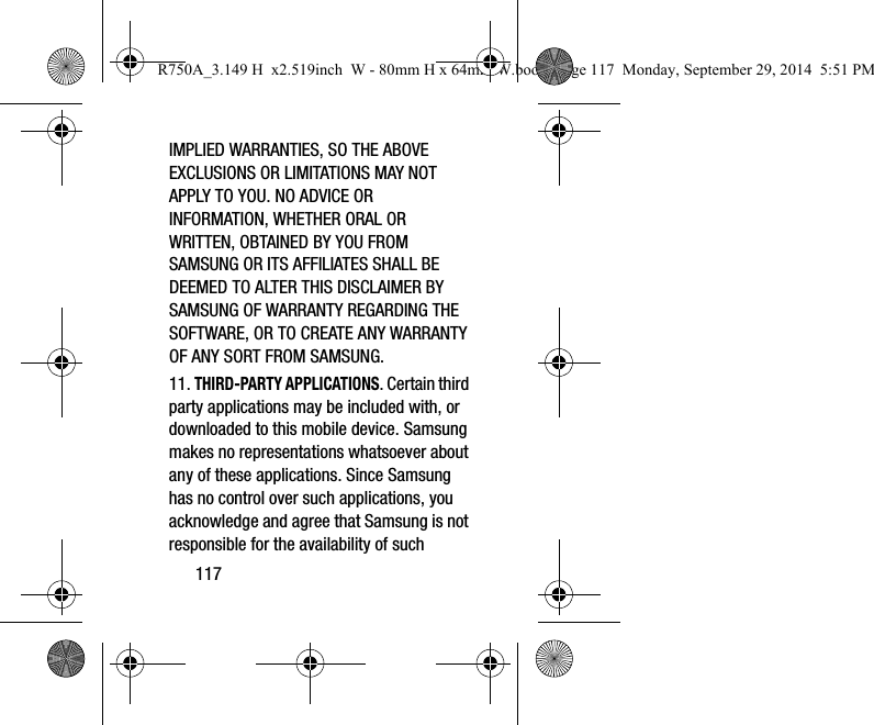 117IMPLIED WARRANTIES, SO THE ABOVE EXCLUSIONS OR LIMITATIONS MAY NOT APPLY TO YOU. NO ADVICE OR INFORMATION, WHETHER ORAL OR WRITTEN, OBTAINED BY YOU FROM SAMSUNG OR ITS AFFILIATES SHALL BE DEEMED TO ALTER THIS DISCLAIMER BY SAMSUNG OF WARRANTY REGARDING THE SOFTWARE, OR TO CREATE ANY WARRANTY OF ANY SORT FROM SAMSUNG. 11. THIRD-PARTY APPLICATIONS. Certain third party applications may be included with, or downloaded to this mobile device. Samsung makes no representations whatsoever about any of these applications. Since Samsung has no control over such applications, you acknowledge and agree that Samsung is not responsible for the availability of such R750A_3.149 H x2.519inch W - 80mm H x 64mm W.book Page 117 Monday, September 29, 2014 5:51 PM