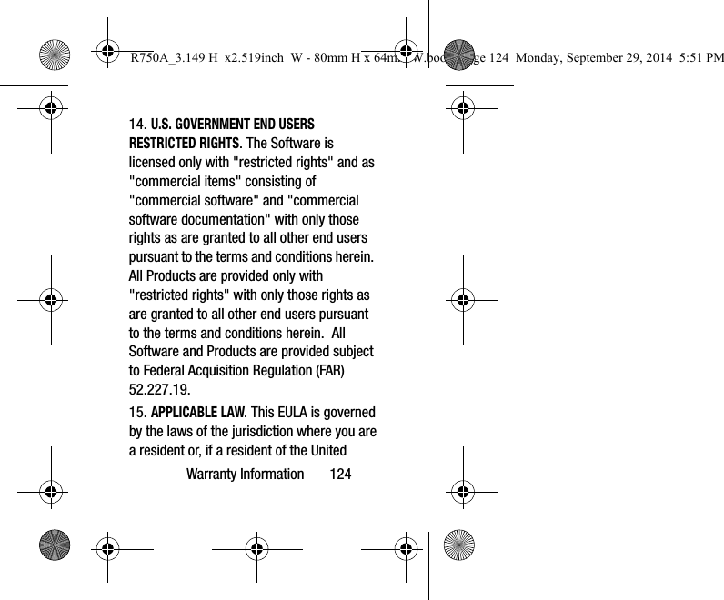 Warranty Information 12414. U.S. GOVERNMENT END USERS RESTRICTED RIGHTS. The Software is licensed only with "restricted rights" and as "commercial items" consisting of "commercial software" and "commercial software documentation" with only those rights as are granted to all other end users pursuant to the terms and conditions herein. All Products are provided only with "restricted rights" with only those rights as are granted to all other end users pursuant to the terms and conditions herein. All Software and Products are provided subject to Federal Acquisition Regulation (FAR) 52.227.19. 15. APPLICABLE LAW. This EULA is governed by the laws of the jurisdiction where you are a resident or, if a resident of the United R750A_3.149 H x2.519inch W - 80mm H x 64mm W.book Page 124 Monday, September 29, 2014 5:51 PM