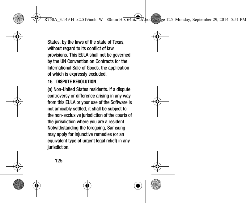 125States, by the laws of the state of Texas, without regard to its conflict of law provisions. This EULA shall not be governed by the UN Convention on Contracts for the International Sale of Goods, the application of which is expressly excluded. 16. DISPUTE RESOLUTION. (a) Non-United States residents. If a dispute, controversy or difference arising in any way from this EULA or your use of the Software is not amicably settled, it shall be subject to the non-exclusive jurisdiction of the courts of the jurisdiction where you are a resident. Notwithstanding the foregoing, Samsung may apply for injunctive remedies (or an equivalent type of urgent legal relief) in any jurisdiction.R750A_3.149 H x2.519inch W - 80mm H x 64mm W.book Page 125 Monday, September 29, 2014 5:51 PM