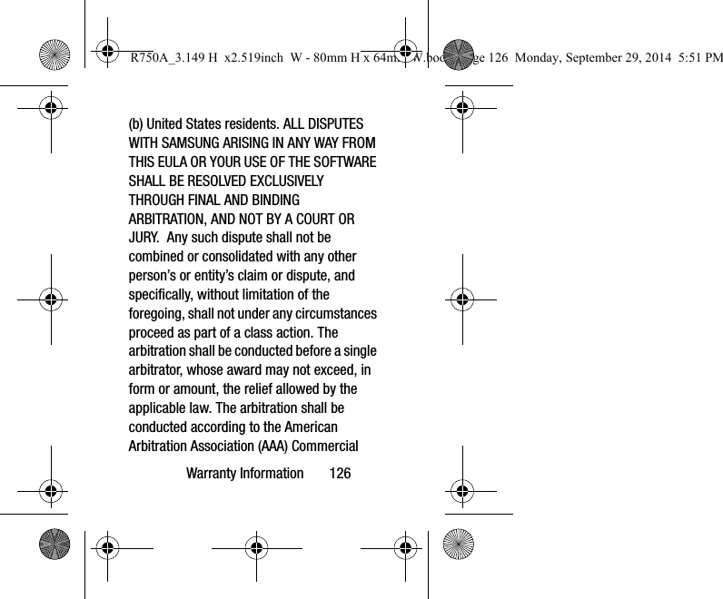 Warranty Information 126(b) United States residents. ALL DISPUTES WITH SAMSUNG ARISING IN ANY WAY FROM THIS EULA OR YOUR USE OF THE SOFTWARE SHALL BE RESOLVED EXCLUSIVELY THROUGH FINAL AND BINDING ARBITRATION, AND NOT BY A COURT OR JURY. Any such dispute shall not be combined or consolidated with any other person’s or entity’s claim or dispute, and specifically, without limitation of the foregoing, shall not under any circumstances proceed as part of a class action. The arbitration shall be conducted before a single arbitrator, whose award may not exceed, in form or amount, the relief allowed by the applicable law. The arbitration shall be conducted according to the American Arbitration Association (AAA) Commercial R750A_3.149 H x2.519inch W - 80mm H x 64mm W.book Page 126 Monday, September 29, 2014 5:51 PM