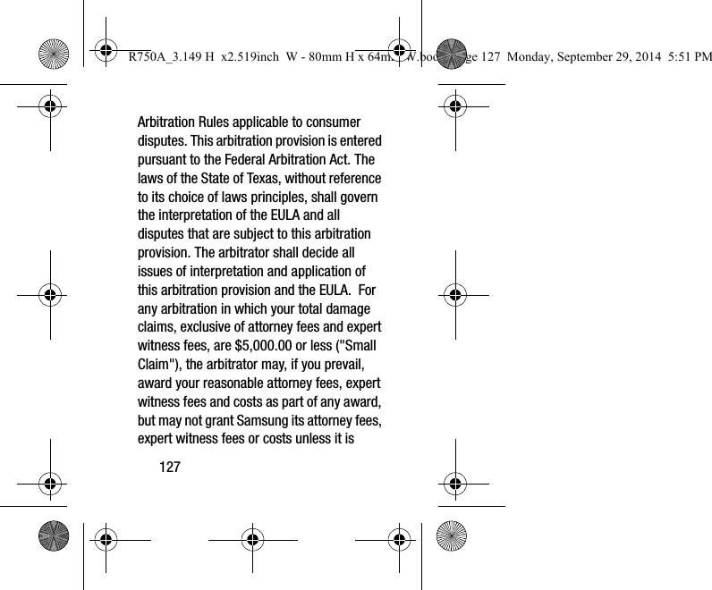 127Arbitration Rules applicable to consumer disputes. This arbitration provision is entered pursuant to the Federal Arbitration Act. The laws of the State of Texas, without reference to its choice of laws principles, shall govern the interpretation of the EULA and all disputes that are subject to this arbitration provision. The arbitrator shall decide all issues of interpretation and application of this arbitration provision and the EULA. For any arbitration in which your total damage claims, exclusive of attorney fees and expert witness fees, are $5,000.00 or less ("Small Claim"), the arbitrator may, if you prevail, award your reasonable attorney fees, expert witness fees and costs as part of any award, but may not grant Samsung its attorney fees, expert witness fees or costs unless it is R750A_3.149 H x2.519inch W - 80mm H x 64mm W.book Page 127 Monday, September 29, 2014 5:51 PM