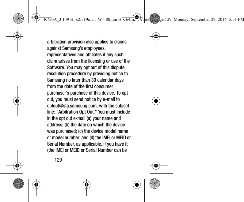 129arbitration provision also applies to claims against Samsung’s employees, representatives and affiliates if any such claim arises from the licensing or use of the Software. You may opt out of this dispute resolution procedure by providing notice to Samsung no later than 30 calendar days from the date of the first consumer purchaser’s purchase of this device. To opt out, you must send notice by e-mail to optout@sta.samsung.com, with the subject line: "Arbitration Opt Out." You must include in the opt out e-mail (a) your name and address; (b) the date on which the device was purchased; (c) the device model name or model number; and (d) the IMEI or MEID or Serial Number, as applicable, if you have it (the IMEI or MEID or Serial Number can be R750A_3.149 H x2.519inch W - 80mm H x 64mm W.book Page 129 Monday, September 29, 2014 5:51 PM