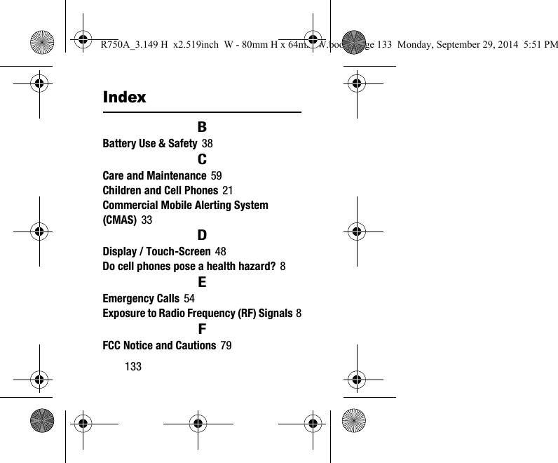133IndexBBattery Use & Safety 38CCare and Maintenance 59Children and Cell Phones 21Commercial Mobile Alerting System (CMAS) 33DDisplay / Touch-Screen 48Do cell phones pose a health hazard? 8EEmergency Calls 54Exposure to Radio Frequency (RF) Signals 8FFCC Notice and Cautions 79R750A_3.149 H x2.519inch W - 80mm H x 64mm W.book Page 133 Monday, September 29, 2014 5:51 PM