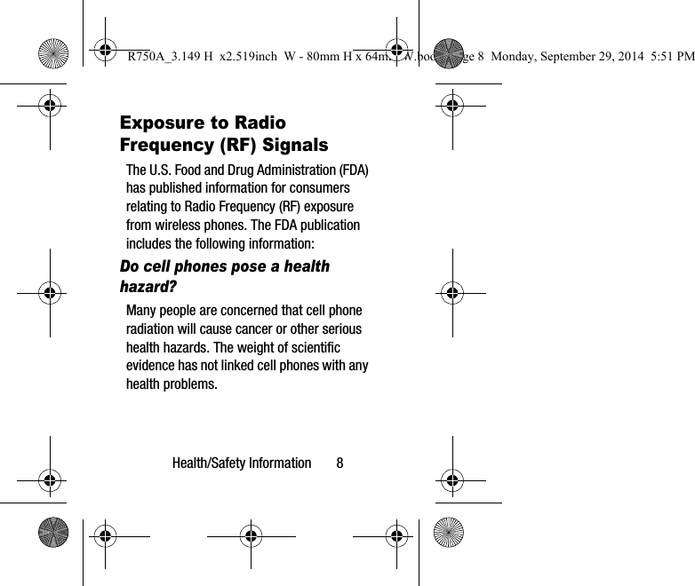 Health/Safety Information 8Exposure to Radio Frequency (RF) SignalsThe U.S. Food and Drug Administration (FDA) has published information for consumers relating to Radio Frequency (RF) exposure from wireless phones. The FDA publication includes the following information:Do cell phones pose a health hazard?Many people are concerned that cell phone radiation will cause cancer or other serious health hazards. The weight of scientific evidence has not linked cell phones with any health problems.R750A_3.149 H x2.519inch W - 80mm H x 64mm W.book Page 8 Monday, September 29, 2014 5:51 PM