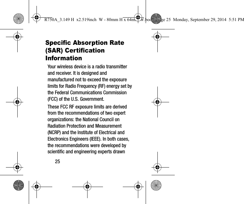 25Specific Absorption Rate (SAR) Certification InformationYour wireless device is a radio transmitter and receiver. It is designed and manufactured not to exceed the exposure limits for Radio Frequency (RF) energy set by the Federal Communications Commission (FCC) of the U.S. Government.These FCC RF exposure limits are derived from the recommendations of two expert organizations: the National Council on Radiation Protection and Measurement (NCRP) and the Institute of Electrical and Electronics Engineers (IEEE). In both cases, the recommendations were developed by scientific and engineering experts drawn R750A_3.149 H x2.519inch W - 80mm H x 64mm W.book Page 25 Monday, September 29, 2014 5:51 PM