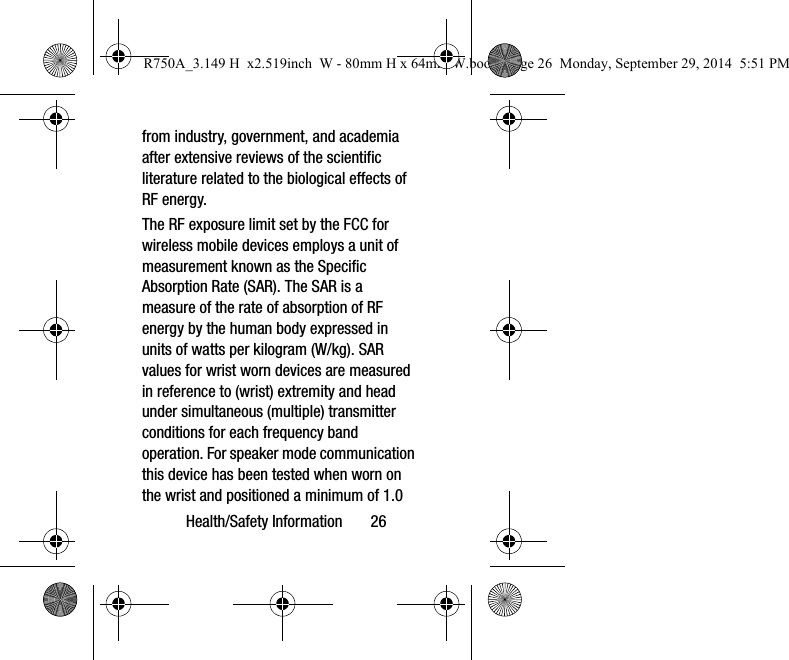 Health/Safety Information 26from industry, government, and academia after extensive reviews of the scientific literature related to the biological effects of RF energy.The RF exposure limit set by the FCC for wireless mobile devices employs a unit of measurement known as the Specific Absorption Rate (SAR). The SAR is a measure of the rate of absorption of RF energy by the human body expressed in units of watts per kilogram (W/kg). SAR values for wrist worn devices are measured in reference to (wrist) extremity and head under simultaneous (multiple) transmitter conditions for each frequency band operation. For speaker mode communication this device has been tested when worn on the wrist and positioned a minimum of 1.0 R750A_3.149 H x2.519inch W - 80mm H x 64mm W.book Page 26 Monday, September 29, 2014 5:51 PM