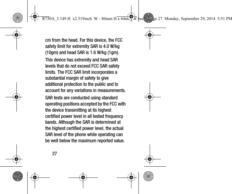 27cm from the head. For this device, the FCC safety limit for extremity SAR is 4.0 W/kg (10gm) and head SAR is 1.6 W/kg (1gm). This device has extremity and head SAR levels that do not exceed FCC SAR safety limits. The FCC SAR limit incorporates a substantial margin of safety to give additional protection to the public and to account for any variations in measurements.SAR tests are conducted using standard operating positions accepted by the FCC with the device transmitting at its highest certified power level in all tested frequency bands. Although the SAR is determined at the highest certified power level, the actual SAR level of the phone while operating can be well below the maximum reported value. R750A_3.149 H x2.519inch W - 80mm H x 64mm W.book Page 27 Monday, September 29, 2014 5:51 PM