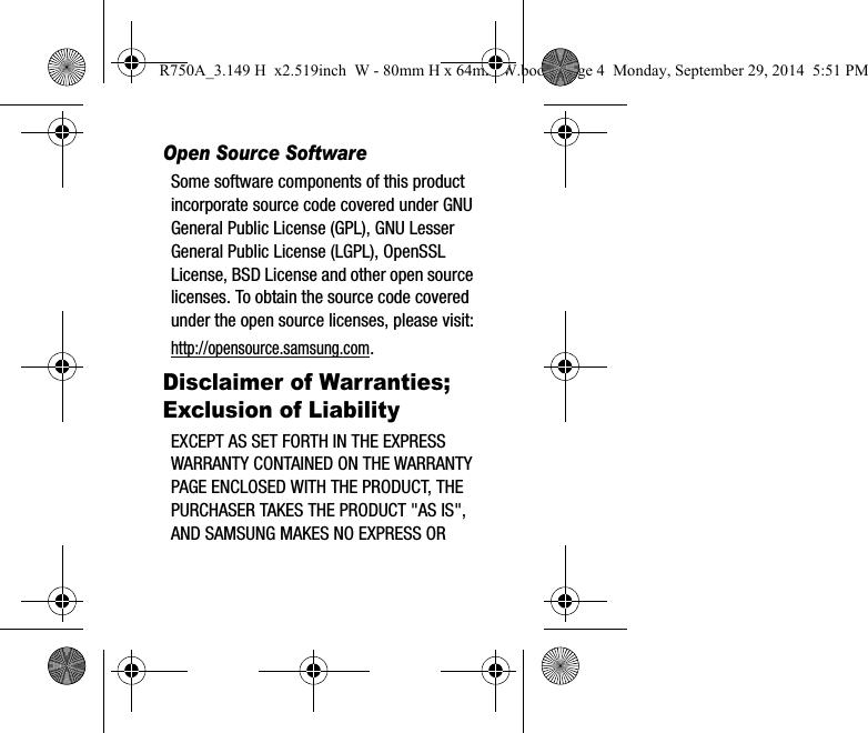 Open Source SoftwareSome software components of this product incorporate source code covered under GNU General Public License (GPL), GNU Lesser General Public License (LGPL), OpenSSL License, BSD License and other open source licenses. To obtain the source code covered under the open source licenses, please visit:http://opensource.samsung.com.Disclaimer of Warranties; Exclusion of LiabilityEXCEPT AS SET FORTH IN THE EXPRESS WARRANTY CONTAINED ON THE WARRANTY PAGE ENCLOSED WITH THE PRODUCT, THE PURCHASER TAKES THE PRODUCT "AS IS", AND SAMSUNG MAKES NO EXPRESS OR R750A_3.149 H x2.519inch W - 80mm H x 64mm W.book Page 4 Monday, September 29, 2014 5:51 PM