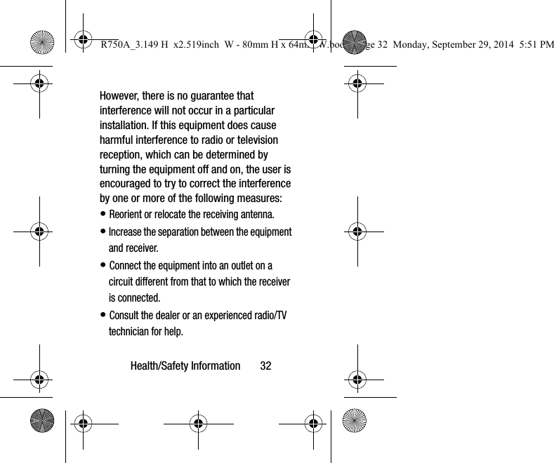 Health/Safety Information 32However, there is no guarantee that interference will not occur in a particular installation. If this equipment does cause harmful interference to radio or television reception, which can be determined by turning the equipment off and on, the user is encouraged to try to correct the interference by one or more of the following measures:• Reorient or relocate the receiving antenna.• Increase the separation between the equipment and receiver.• Connect the equipment into an outlet on a circuit different from that to which the receiver is connected.• Consult the dealer or an experienced radio/TV technician for help.R750A_3.149 H x2.519inch W - 80mm H x 64mm W.book Page 32 Monday, September 29, 2014 5:51 PM