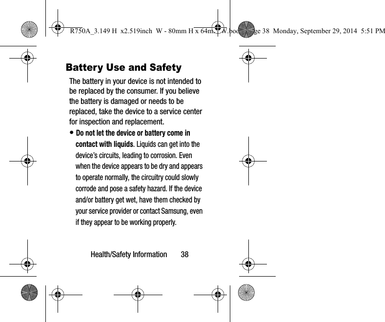 Health/Safety Information 38Battery Use and SafetyThe battery in your device is not intended to be replaced by the consumer. If you believe the battery is damaged or needs to be replaced, take the device to a service center for inspection and replacement.• Do not let the device or battery come in contact with liquids. Liquids can get into the device’s circuits, leading to corrosion. Even when the device appears to be dry and appears to operate normally, the circuitry could slowly corrode and pose a safety hazard. If the device and/or battery get wet, have them checked by your service provider or contact Samsung, even if they appear to be working properly.R750A_3.149 H x2.519inch W - 80mm H x 64mm W.book Page 38 Monday, September 29, 2014 5:51 PM