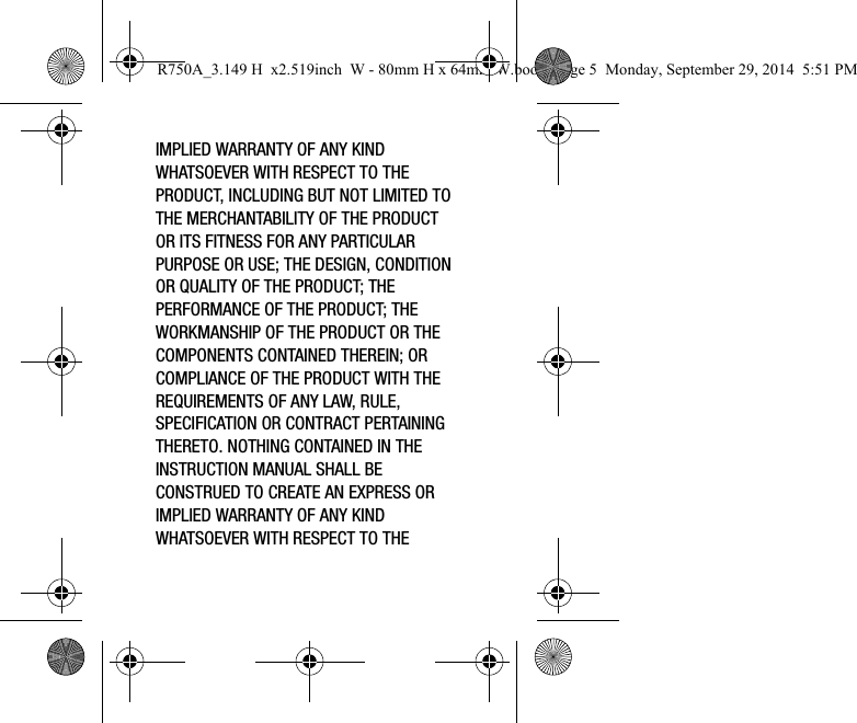IMPLIED WARRANTY OF ANY KIND WHATSOEVER WITH RESPECT TO THE PRODUCT, INCLUDING BUT NOT LIMITED TO THE MERCHANTABILITY OF THE PRODUCT OR ITS FITNESS FOR ANY PARTICULAR PURPOSE OR USE; THE DESIGN, CONDITION OR QUALITY OF THE PRODUCT; THE PERFORMANCE OF THE PRODUCT; THE WORKMANSHIP OF THE PRODUCT OR THE COMPONENTS CONTAINED THEREIN; OR COMPLIANCE OF THE PRODUCT WITH THE REQUIREMENTS OF ANY LAW, RULE, SPECIFICATION OR CONTRACT PERTAINING THERETO. NOTHING CONTAINED IN THE INSTRUCTION MANUAL SHALL BE CONSTRUED TO CREATE AN EXPRESS OR IMPLIED WARRANTY OF ANY KIND WHATSOEVER WITH RESPECT TO THE R750A_3.149 H x2.519inch W - 80mm H x 64mm W.book Page 5 Monday, September 29, 2014 5:51 PM