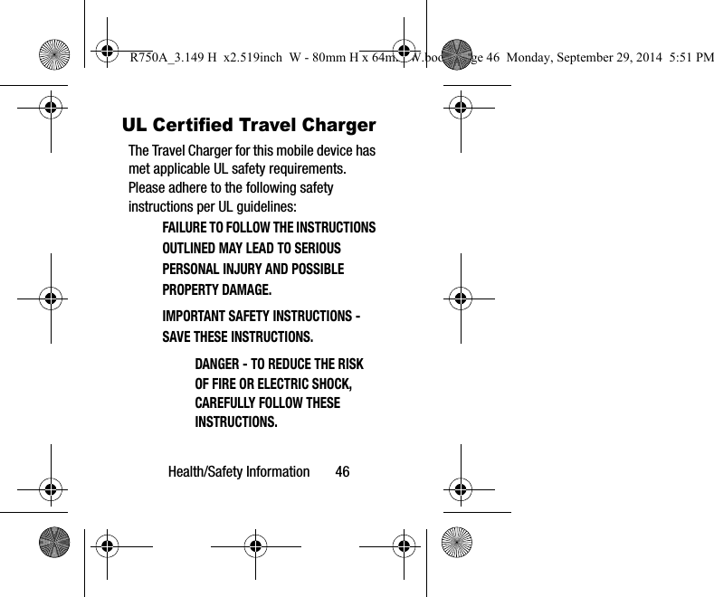 Health/Safety Information 46UL Certified Travel ChargerThe Travel Charger for this mobile device has met applicable UL safety requirements. Please adhere to the following safety instructions per UL guidelines:FAILURE TO FOLLOW THE INSTRUCTIONS OUTLINED MAY LEAD TO SERIOUS PERSONAL INJURY AND POSSIBLE PROPERTY DAMAGE.IMPORTANT SAFETY INSTRUCTIONS - SAVE THESE INSTRUCTIONS.DANGER - TO REDUCE THE RISK OF FIRE OR ELECTRIC SHOCK, CAREFULLY FOLLOW THESE INSTRUCTIONS.R750A_3.149 H x2.519inch W - 80mm H x 64mm W.book Page 46 Monday, September 29, 2014 5:51 PM
