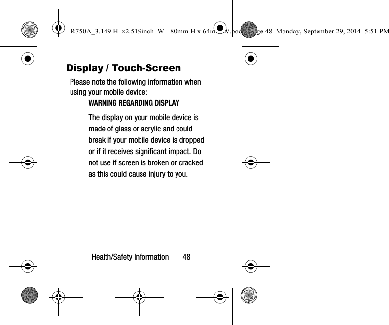 Health/Safety Information 48Display / Touch-ScreenPlease note the following information when using your mobile device:WARNING REGARDING DISPLAYThe display on your mobile device is made of glass or acrylic and could break if your mobile device is dropped or if it receives significant impact. Do not use if screen is broken or cracked as this could cause injury to you.R750A_3.149 H x2.519inch W - 80mm H x 64mm W.book Page 48 Monday, September 29, 2014 5:51 PM