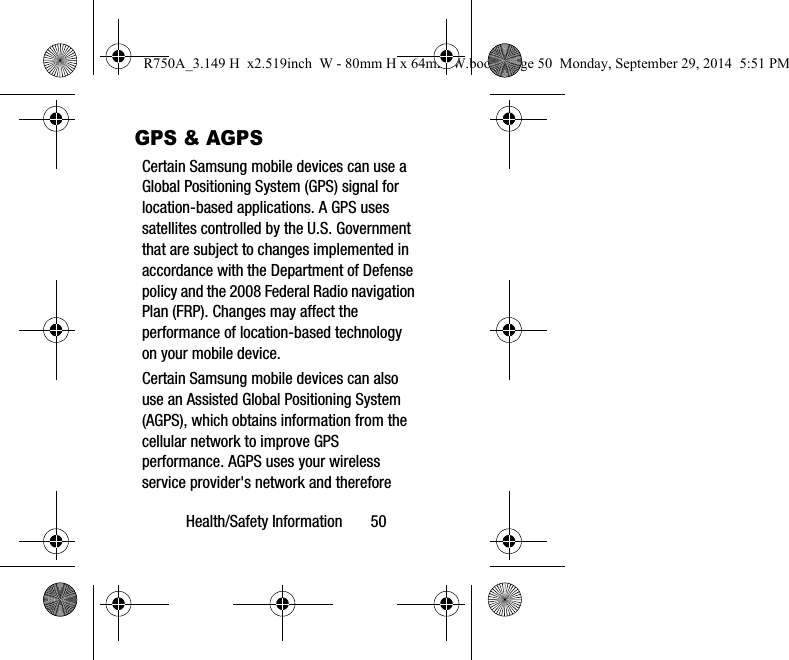 Health/Safety Information 50GPS & AGPSCertain Samsung mobile devices can use a Global Positioning System (GPS) signal for location-based applications. A GPS uses satellites controlled by the U.S. Government that are subject to changes implemented in accordance with the Department of Defense policy and the 2008 Federal Radio navigation Plan (FRP). Changes may affect the performance of location-based technology on your mobile device.Certain Samsung mobile devices can also use an Assisted Global Positioning System (AGPS), which obtains information from the cellular network to improve GPS performance. AGPS uses your wireless service provider's network and therefore R750A_3.149 H x2.519inch W - 80mm H x 64mm W.book Page 50 Monday, September 29, 2014 5:51 PM