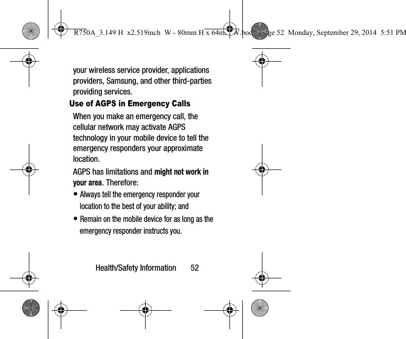 Health/Safety Information 52your wireless service provider, applications providers, Samsung, and other third-parties providing services.Use of AGPS in Emergency CallsWhen you make an emergency call, the cellular network may activate AGPS technology in your mobile device to tell the emergency responders your approximate location.AGPS has limitations and might not work in your area. Therefore:• Always tell the emergency responder your location to the best of your ability; and• Remain on the mobile device for as long as the emergency responder instructs you.R750A_3.149 H x2.519inch W - 80mm H x 64mm W.book Page 52 Monday, September 29, 2014 5:51 PM