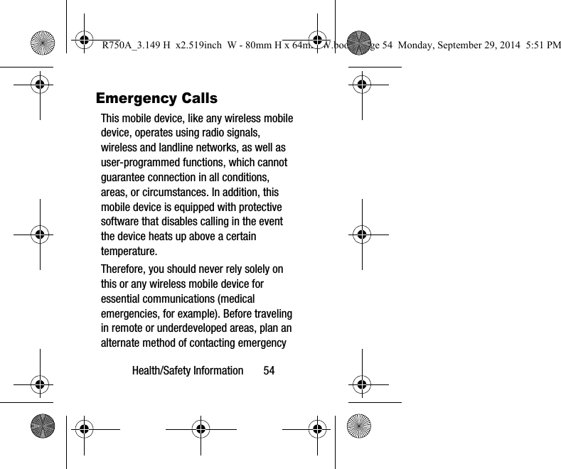 Health/Safety Information 54Emergency CallsThis mobile device, like any wireless mobile device, operates using radio signals, wireless and landline networks, as well as user-programmed functions, which cannot guarantee connection in all conditions, areas, or circumstances. In addition, this mobile device is equipped with protective software that disables calling in the event the device heats up above a certain temperature.Therefore, you should never rely solely on this or any wireless mobile device for essential communications (medical emergencies, for example). Before traveling in remote or underdeveloped areas, plan an alternate method of contacting emergency R750A_3.149 H x2.519inch W - 80mm H x 64mm W.book Page 54 Monday, September 29, 2014 5:51 PM