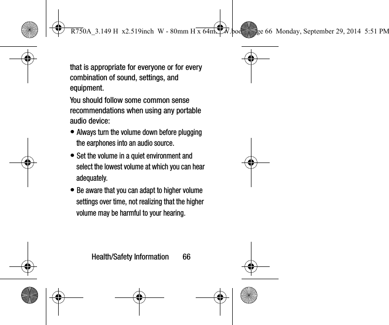 Health/Safety Information 66that is appropriate for everyone or for every combination of sound, settings, and equipment.You should follow some common sense recommendations when using any portable audio device:• Always turn the volume down before plugging the earphones into an audio source.• Set the volume in a quiet environment and select the lowest volume at which you can hear adequately.• Be aware that you can adapt to higher volume settings over time, not realizing that the higher volume may be harmful to your hearing.R750A_3.149 H x2.519inch W - 80mm H x 64mm W.book Page 66 Monday, September 29, 2014 5:51 PM