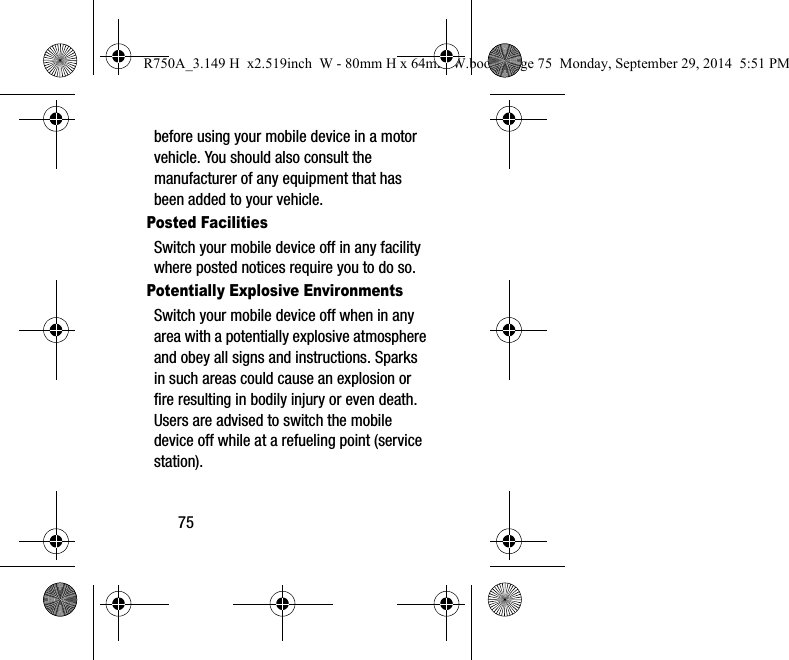 75before using your mobile device in a motor vehicle. You should also consult the manufacturer of any equipment that has been added to your vehicle.Posted FacilitiesSwitch your mobile device off in any facility where posted notices require you to do so.Potentially Explosive EnvironmentsSwitch your mobile device off when in any area with a potentially explosive atmosphere and obey all signs and instructions. Sparks in such areas could cause an explosion or fire resulting in bodily injury or even death. Users are advised to switch the mobile device off while at a refueling point (service station). R750A_3.149 H x2.519inch W - 80mm H x 64mm W.book Page 75 Monday, September 29, 2014 5:51 PM