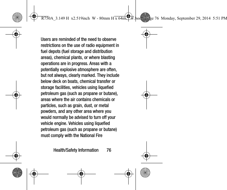 Health/Safety Information 76Users are reminded of the need to observe restrictions on the use of radio equipment in fuel depots (fuel storage and distribution areas), chemical plants, or where blasting operations are in progress. Areas with a potentially explosive atmosphere are often, but not always, clearly marked. They include below deck on boats, chemical transfer or storage facilities, vehicles using liquefied petroleum gas (such as propane or butane), areas where the air contains chemicals or particles, such as grain, dust, or metal powders, and any other area where you would normally be advised to turn off your vehicle engine. Vehicles using liquefied petroleum gas (such as propane or butane) must comply with the National Fire R750A_3.149 H x2.519inch W - 80mm H x 64mm W.book Page 76 Monday, September 29, 2014 5:51 PM