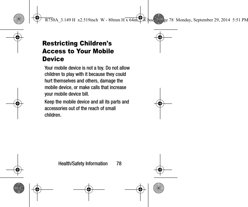 Health/Safety Information 78Restricting Children's Access to Your Mobile DeviceYour mobile device is not a toy. Do not allow children to play with it because they could hurt themselves and others, damage the mobile device, or make calls that increase your mobile device bill.Keep the mobile device and all its parts and accessories out of the reach of small children.R750A_3.149 H x2.519inch W - 80mm H x 64mm W.book Page 78 Monday, September 29, 2014 5:51 PM