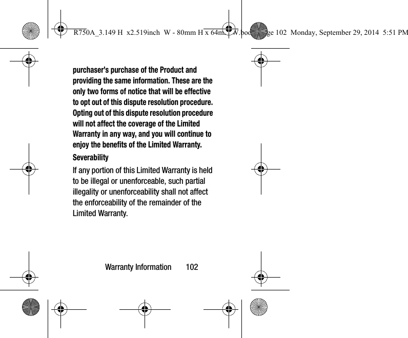 Warranty Information 102purchaser’s purchase of the Product and providing the same information. These are the only two forms of notice that will be effective to opt out of this dispute resolution procedure. Opting out of this dispute resolution procedure will not affect the coverage of the Limited Warranty in any way, and you will continue to enjoy the benefits of the Limited Warranty.SeverabilityIf any portion of this Limited Warranty is held to be illegal or unenforceable, such partial illegality or unenforceability shall not affect the enforceability of the remainder of the Limited Warranty.R750A_3.149 H x2.519inch W - 80mm H x 64mm W.book Page 102 Monday, September 29, 2014 5:51 PM