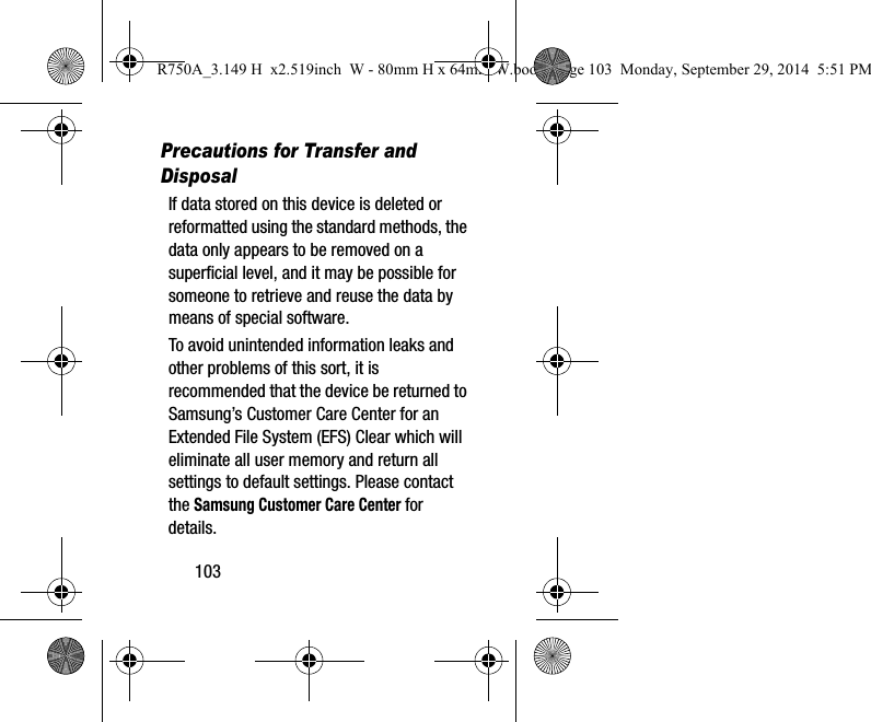 103Precautions for Transfer and DisposalIf data stored on this device is deleted or reformatted using the standard methods, the data only appears to be removed on a superficial level, and it may be possible for someone to retrieve and reuse the data by means of special software.To avoid unintended information leaks and other problems of this sort, it is recommended that the device be returned to Samsung’s Customer Care Center for an Extended File System (EFS) Clear which will eliminate all user memory and return all settings to default settings. Please contact the Samsung Customer Care Center for details.R750A_3.149 H x2.519inch W - 80mm H x 64mm W.book Page 103 Monday, September 29, 2014 5:51 PM
