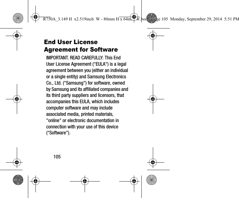 105End User License Agreement for SoftwareIMPORTANT. READ CAREFULLY: This End User License Agreement ("EULA") is a legal agreement between you (either an individual or a single entity) and Samsung Electronics Co., Ltd. ("Samsung") for software, owned by Samsung and its affiliated companies and its third party suppliers and licensors, that accompanies this EULA, which includes computer software and may include associated media, printed materials, "online" or electronic documentation in connection with your use of this device ("Software"). R750A_3.149 H x2.519inch W - 80mm H x 64mm W.book Page 105 Monday, September 29, 2014 5:51 PM