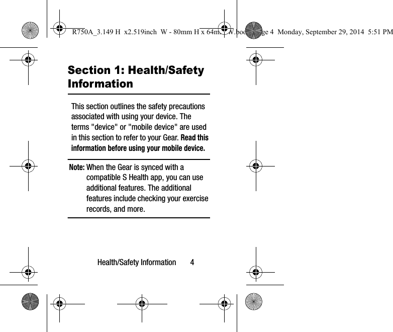 Health/Safety Information 4Section 1: Health/Safety InformationThis section outlines the safety precautions associated with using your device. The terms "device" or "mobile device" are used in this section to refer to your Gear. Read this information before using your mobile device.Note: When the Gear is synced with a compatible S Health app, you can use additional features. The additional features include checking your exercise records, and more. R750A_3.149 H x2.519inch W - 80mm H x 64mm W.book Page 4 Monday, September 29, 2014 5:51 PM