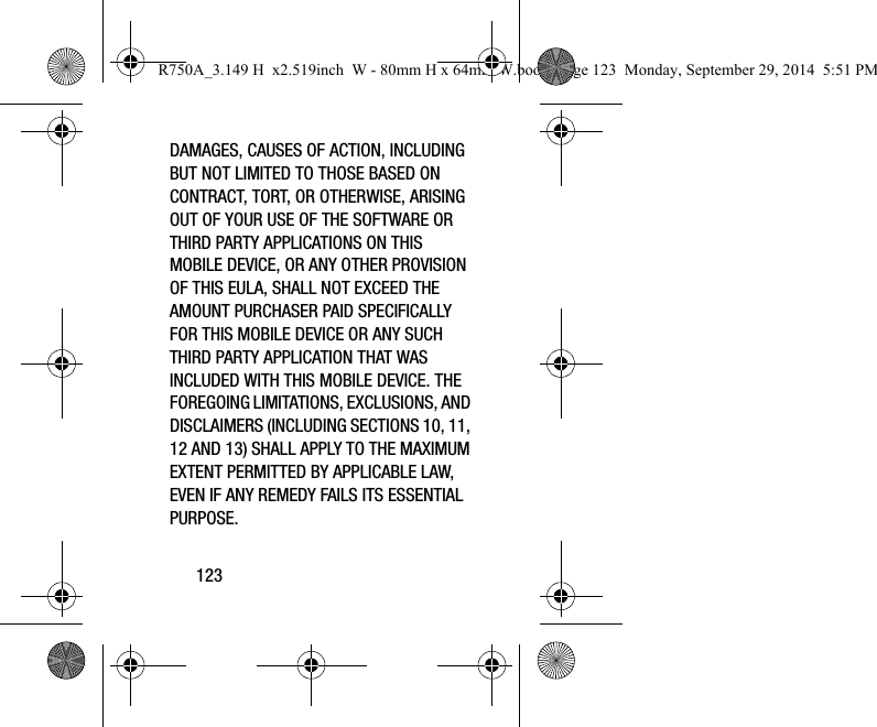 123DAMAGES, CAUSES OF ACTION, INCLUDING BUT NOT LIMITED TO THOSE BASED ON CONTRACT, TORT, OR OTHERWISE, ARISING OUT OF YOUR USE OF THE SOFTWARE OR THIRD PARTY APPLICATIONS ON THIS MOBILE DEVICE, OR ANY OTHER PROVISION OF THIS EULA, SHALL NOT EXCEED THE AMOUNT PURCHASER PAID SPECIFICALLY FOR THIS MOBILE DEVICE OR ANY SUCH THIRD PARTY APPLICATION THAT WAS INCLUDED WITH THIS MOBILE DEVICE. THE FOREGOING LIMITATIONS, EXCLUSIONS, AND DISCLAIMERS (INCLUDING SECTIONS 10, 11, 12 AND 13) SHALL APPLY TO THE MAXIMUM EXTENT PERMITTED BY APPLICABLE LAW, EVEN IF ANY REMEDY FAILS ITS ESSENTIAL PURPOSE.R750A_3.149 H x2.519inch W - 80mm H x 64mm W.book Page 123 Monday, September 29, 2014 5:51 PM
