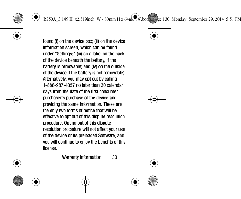 Warranty Information 130found (i) on the device box; (ii) on the device information screen, which can be found under "Settings;" (iii) on a label on the back of the device beneath the battery, if the battery is removable; and (iv) on the outside of the device if the battery is not removable). Alternatively, you may opt out by calling 1-888-987-4357 no later than 30 calendar days from the date of the first consumer purchaser's purchase of the device and providing the same information. These are the only two forms of notice that will be effective to opt out of this dispute resolution procedure. Opting out of this dispute resolution procedure will not affect your use of the device or its preloaded Software, and you will continue to enjoy the benefits of this license.R750A_3.149 H x2.519inch W - 80mm H x 64mm W.book Page 130 Monday, September 29, 2014 5:51 PM