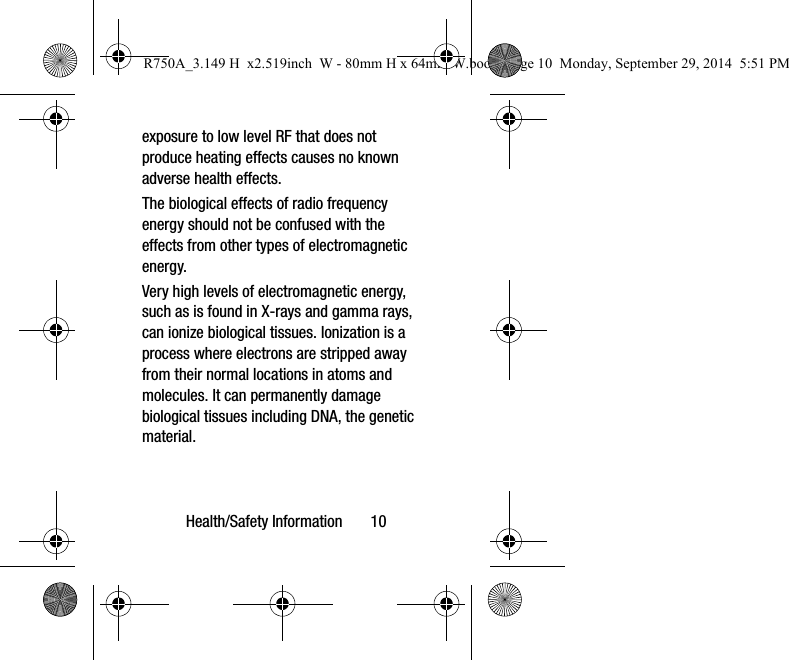 Health/Safety Information 10exposure to low level RF that does not produce heating effects causes no known adverse health effects.The biological effects of radio frequency energy should not be confused with the effects from other types of electromagnetic energy.Very high levels of electromagnetic energy, such as is found in X-rays and gamma rays, can ionize biological tissues. Ionization is a process where electrons are stripped away from their normal locations in atoms and molecules. It can permanently damage biological tissues including DNA, the genetic material.R750A_3.149 H x2.519inch W - 80mm H x 64mm W.book Page 10 Monday, September 29, 2014 5:51 PM