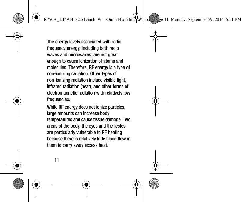 11The energy levels associated with radio frequency energy, including both radio waves and microwaves, are not great enough to cause ionization of atoms and molecules. Therefore, RF energy is a type of non-ionizing radiation. Other types of non-ionizing radiation include visible light, infrared radiation (heat), and other forms of electromagnetic radiation with relatively low frequencies.While RF energy does not ionize particles, large amounts can increase body temperatures and cause tissue damage. Two areas of the body, the eyes and the testes, are particularly vulnerable to RF heating because there is relatively little blood flow in them to carry away excess heat.R750A_3.149 H x2.519inch W - 80mm H x 64mm W.book Page 11 Monday, September 29, 2014 5:51 PM