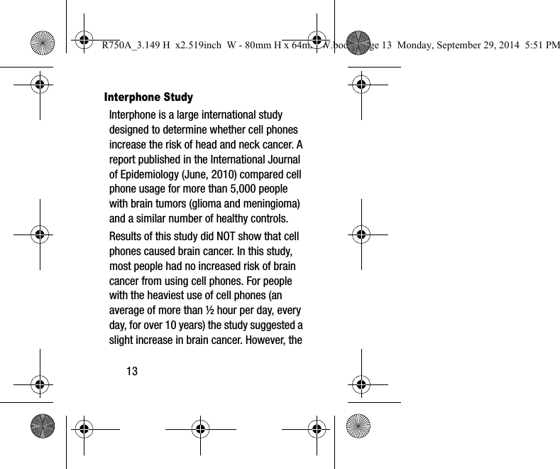 13Interphone StudyInterphone is a large international study designed to determine whether cell phones increase the risk of head and neck cancer. A report published in the International Journal of Epidemiology (June, 2010) compared cell phone usage for more than 5,000 people with brain tumors (glioma and meningioma) and a similar number of healthy controls.Results of this study did NOT show that cell phones caused brain cancer. In this study, most people had no increased risk of brain cancer from using cell phones. For people with the heaviest use of cell phones (an average of more than ½ hour per day, every day, for over 10 years) the study suggested a slight increase in brain cancer. However, the R750A_3.149 H x2.519inch W - 80mm H x 64mm W.book Page 13 Monday, September 29, 2014 5:51 PM