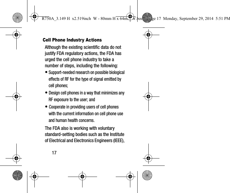 17Cell Phone Industry ActionsAlthough the existing scientific data do not justify FDA regulatory actions, the FDA has urged the cell phone industry to take a number of steps, including the following:• Support-needed research on possible biological effects of RF for the type of signal emitted by cell phones;• Design cell phones in a way that minimizes any RF exposure to the user; and• Cooperate in providing users of cell phones with the current information on cell phone use and human health concerns.The FDA also is working with voluntary standard-setting bodies such as the Institute of Electrical and Electronics Engineers (IEEE), R750A_3.149 H x2.519inch W - 80mm H x 64mm W.book Page 17 Monday, September 29, 2014 5:51 PM