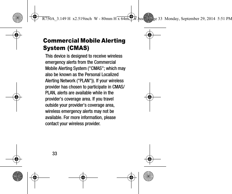 33Commercial Mobile Alerting System (CMAS)This device is designed to receive wireless emergency alerts from the Commercial Mobile Alerting System ("CMAS"; which may also be known as the Personal Localized Alerting Network ("PLAN")). If your wireless provider has chosen to participate in CMAS/PLAN, alerts are available while in the provider's coverage area. If you travel outside your provider's coverage area, wireless emergency alerts may not be available. For more information, please contact your wireless provider.R750A_3.149 H x2.519inch W - 80mm H x 64mm W.book Page 33 Monday, September 29, 2014 5:51 PM