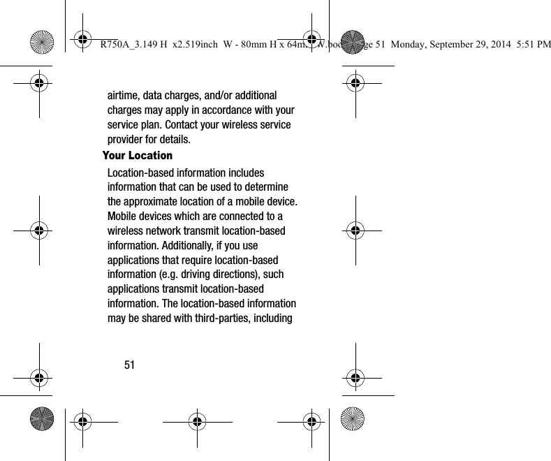 51airtime, data charges, and/or additional charges may apply in accordance with your service plan. Contact your wireless service provider for details.Your LocationLocation-based information includes information that can be used to determine the approximate location of a mobile device. Mobile devices which are connected to a wireless network transmit location-based information. Additionally, if you use applications that require location-based information (e.g. driving directions), such applications transmit location-based information. The location-based information may be shared with third-parties, including R750A_3.149 H x2.519inch W - 80mm H x 64mm W.book Page 51 Monday, September 29, 2014 5:51 PM