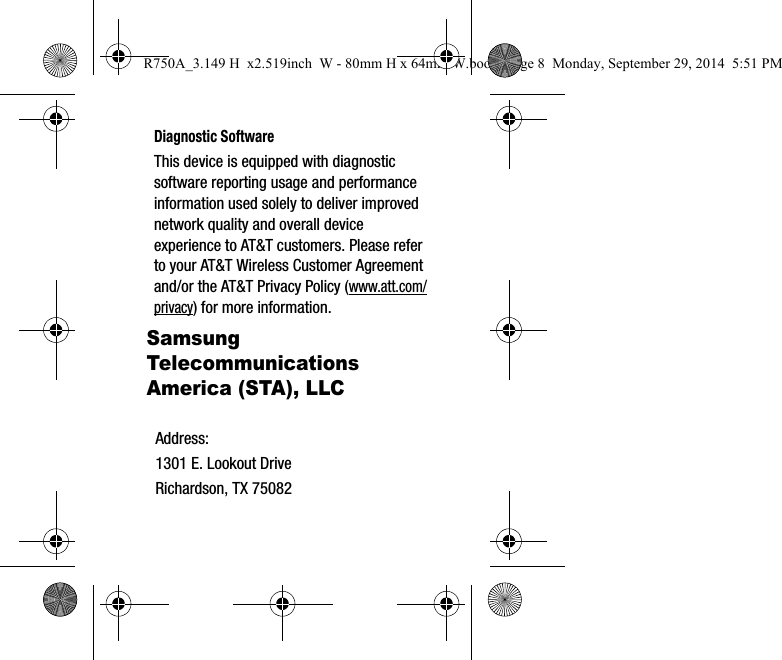 Diagnostic SoftwareThis device is equipped with diagnostic software reporting usage and performance information used solely to deliver improved network quality and overall device experience to AT&T customers. Please refer to your AT&T Wireless Customer Agreement and/or the AT&T Privacy Policy (www.att.com/privacy) for more information. Samsung Telecommunications America (STA), LLCAddress:1301 E. Lookout DriveRichardson, TX 75082R750A_3.149 H x2.519inch W - 80mm H x 64mm W.book Page 8 Monday, September 29, 2014 5:51 PM