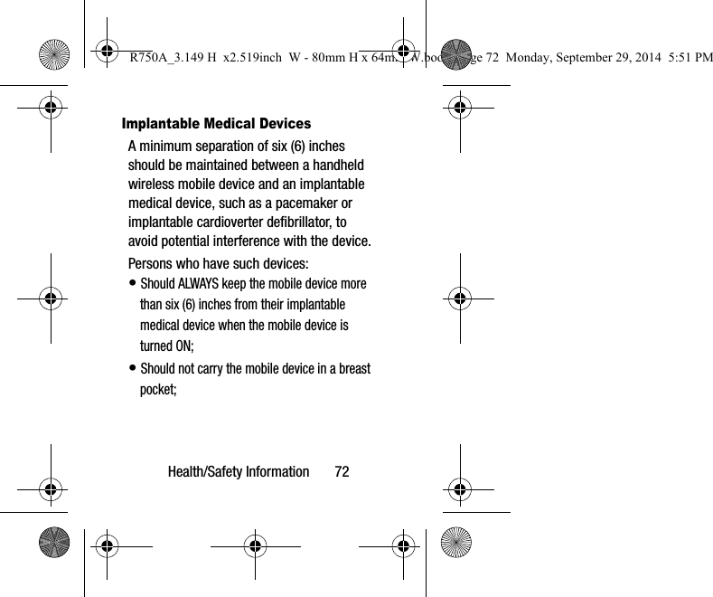 Health/Safety Information 72Implantable Medical DevicesA minimum separation of six (6) inches should be maintained between a handheld wireless mobile device and an implantable medical device, such as a pacemaker or implantable cardioverter defibrillator, to avoid potential interference with the device.Persons who have such devices:• Should ALWAYS keep the mobile device more than six (6) inches from their implantable medical device when the mobile device is turned ON;• Should not carry the mobile device in a breast pocket;R750A_3.149 H x2.519inch W - 80mm H x 64mm W.book Page 72 Monday, September 29, 2014 5:51 PM
