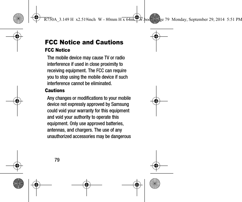 79FCC Notice and CautionsFCC NoticeThe mobile device may cause TV or radio interference if used in close proximity to receiving equipment. The FCC can require you to stop using the mobile device if such interference cannot be eliminated. CautionsAny changes or modifications to your mobile device not expressly approved by Samsung could void your warranty for this equipment and void your authority to operate this equipment. Only use approved batteries, antennas, and chargers. The use of any unauthorized accessories may be dangerous R750A_3.149 H x2.519inch W - 80mm H x 64mm W.book Page 79 Monday, September 29, 2014 5:51 PM