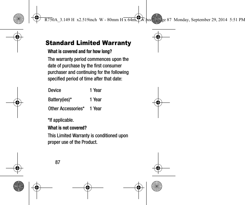 87Standard Limited WarrantyWhat is covered and for how long?The warranty period commences upon the date of purchase by the first consumer purchaser and continuing for the following specified period of time after that date:*If applicable.What is not covered?This Limited Warranty is conditioned upon proper use of the Product. Device 1 YearBattery(ies)* 1 YearOther Accessories* 1 YearR750A_3.149 H x2.519inch W - 80mm H x 64mm W.book Page 87 Monday, September 29, 2014 5:51 PM