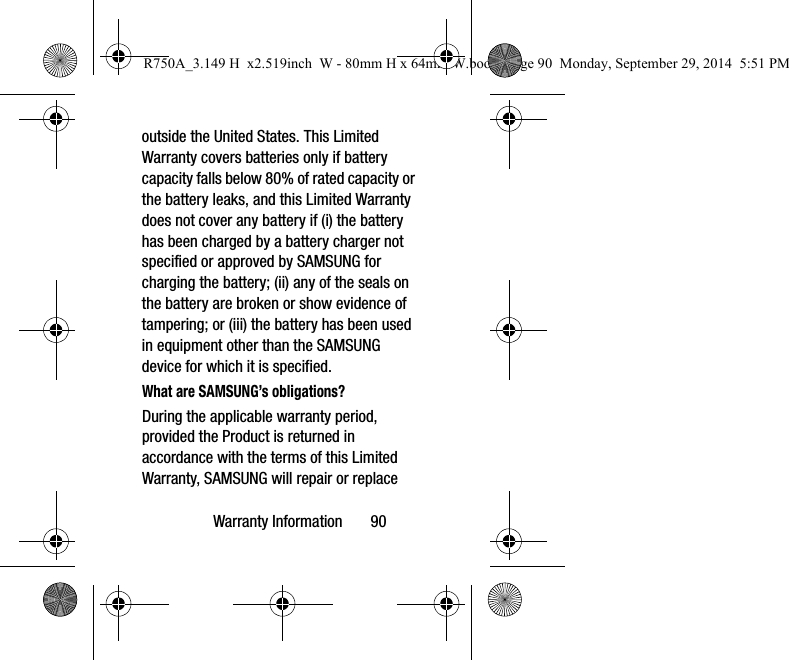 Warranty Information 90outside the United States. This Limited Warranty covers batteries only if battery capacity falls below 80% of rated capacity or the battery leaks, and this Limited Warranty does not cover any battery if (i) the battery has been charged by a battery charger not specified or approved by SAMSUNG for charging the battery; (ii) any of the seals on the battery are broken or show evidence of tampering; or (iii) the battery has been used in equipment other than the SAMSUNG device for which it is specified.What are SAMSUNG’s obligations?During the applicable warranty period, provided the Product is returned in accordance with the terms of this Limited Warranty, SAMSUNG will repair or replace R750A_3.149 H x2.519inch W - 80mm H x 64mm W.book Page 90 Monday, September 29, 2014 5:51 PM