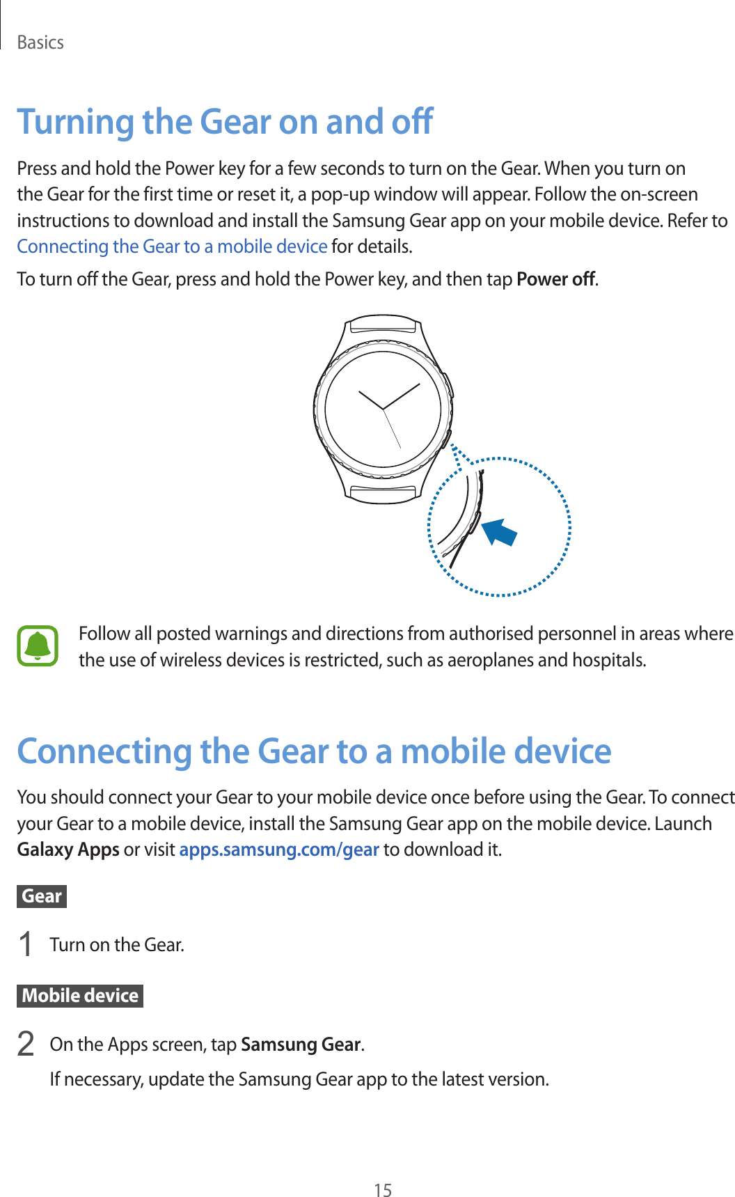 Basics15Turning the Gear on and offPress and hold the Power key for a few seconds to turn on the Gear. When you turn on the Gear for the first time or reset it, a pop-up window will appear. Follow the on-screen instructions to download and install the Samsung Gear app on your mobile device. Refer to Connecting the Gear to a mobile device for details.To turn off the Gear, press and hold the Power key, and then tap Power off.Follow all posted warnings and directions from authorised personnel in areas where the use of wireless devices is restricted, such as aeroplanes and hospitals.Connecting the Gear to a mobile deviceYou should connect your Gear to your mobile device once before using the Gear. To connect your Gear to a mobile device, install the Samsung Gear app on the mobile device. Launch Galaxy Apps or visit apps.samsung.com/gear to download it. Gear 1  Turn on the Gear. Mobile device 2  On the Apps screen, tap Samsung Gear.If necessary, update the Samsung Gear app to the latest version.