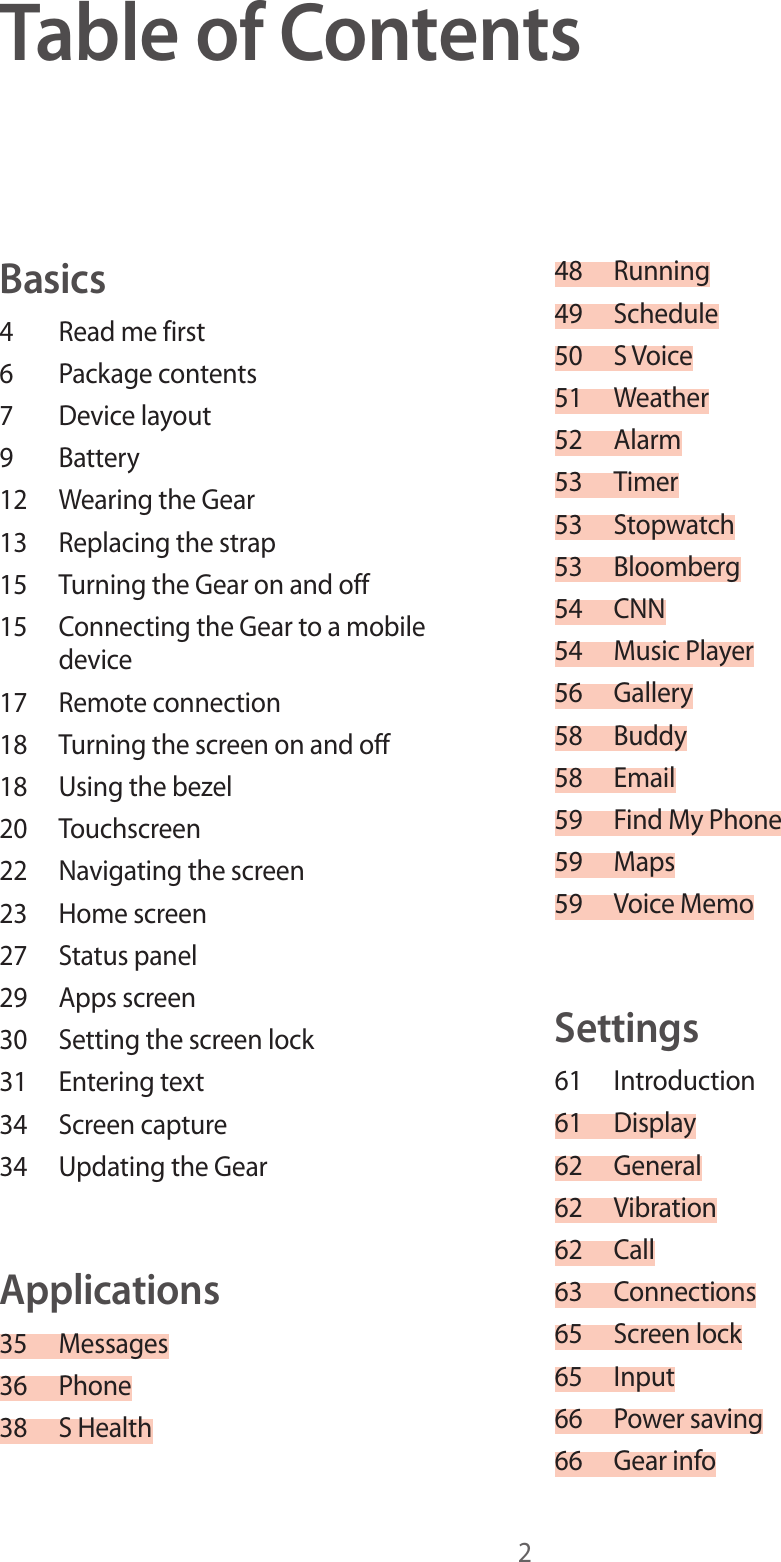 2Table of ContentsBasics4  Read me first6  Package contents7  Device layout9 Battery12  Wearing the Gear13  Replacing the strap15  Turning the Gear on and off15  Connecting the Gear to a mobile device17  Remote connection18  Turning the screen on and off18  Using the bezel20 Touchscreen22  Navigating the screen23  Home screen27  Status panel29  Apps screen30  Setting the screen lock31  Entering text34  Screen capture34  Updating the GearApplications35 Messages36 Phone38  S Health48 Running49 Schedule50  S Voice51 Weather52 Alarm53 Timer53 Stopwatch53 Bloomberg54 CNN54  Music Player56 Gallery58 Buddy58 Email59  Find My Phone59 Maps59  Voice MemoSettings61 Introduction61 Display62 General62 Vibration62 Call63 Connections65  Screen lock65 Input66  Power saving66  Gear info