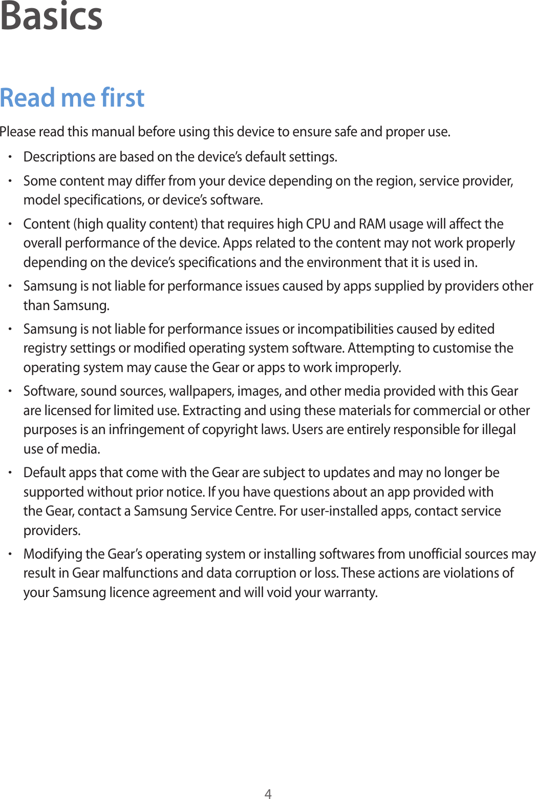 4BasicsRead me firstPlease read this manual before using this device to ensure safe and proper use.•Descriptions are based on the device’s default settings.•Some content may differ from your device depending on the region, service provider, model specifications, or device’s software.•Content (high quality content) that requires high CPU and RAM usage will affect the overall performance of the device. Apps related to the content may not work properly depending on the device’s specifications and the environment that it is used in.•Samsung is not liable for performance issues caused by apps supplied by providers other than Samsung.•Samsung is not liable for performance issues or incompatibilities caused by edited registry settings or modified operating system software. Attempting to customise the operating system may cause the Gear or apps to work improperly.•Software, sound sources, wallpapers, images, and other media provided with this Gear are licensed for limited use. Extracting and using these materials for commercial or other purposes is an infringement of copyright laws. Users are entirely responsible for illegal use of media.•Default apps that come with the Gear are subject to updates and may no longer be supported without prior notice. If you have questions about an app provided with the Gear, contact a Samsung Service Centre. For user-installed apps, contact service providers.•Modifying the Gear’s operating system or installing softwares from unofficial sources may result in Gear malfunctions and data corruption or loss. These actions are violations of your Samsung licence agreement and will void your warranty.