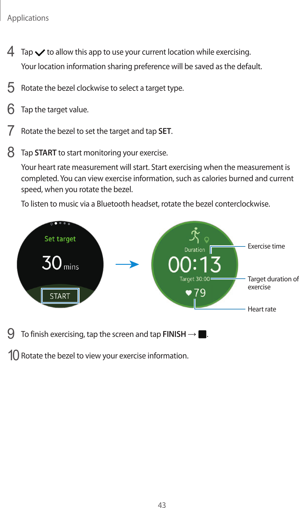 Applications434  Tap   to allow this app to use your current location while exercising.Your location information sharing preference will be saved as the default.5  Rotate the bezel clockwise to select a target type.6  Tap the target value.7  Rotate the bezel to set the target and tap SET.8  Tap START to start monitoring your exercise.Your heart rate measurement will start. Start exercising when the measurement is completed. You can view exercise information, such as calories burned and current speed, when you rotate the bezel.To listen to music via a Bluetooth headset, rotate the bezel conterclockwise.Exercise timeTarget duration of exerciseHeart rate9  To finish exercising, tap the screen and tap FINISH →  .10 Rotate the bezel to view your exercise information.