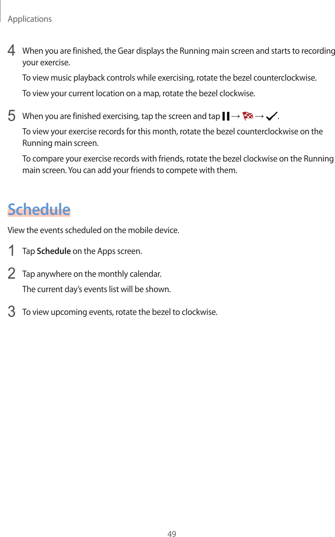 Applications494  When you are finished, the Gear displays the Running main screen and starts to recording your exercise.To view music playback controls while exercising, rotate the bezel counterclockwise.To view your current location on a map, rotate the bezel clockwise.5  When you are finished exercising, tap the screen and tap   →   →  .To view your exercise records for this month, rotate the bezel counterclockwise on the Running main screen.To compare your exercise records with friends, rotate the bezel clockwise on the Running main screen. You can add your friends to compete with them.ScheduleView the events scheduled on the mobile device.1  Tap Schedule on the Apps screen.2  Tap anywhere on the monthly calendar.The current day’s events list will be shown.3  To view upcoming events, rotate the bezel to clockwise.