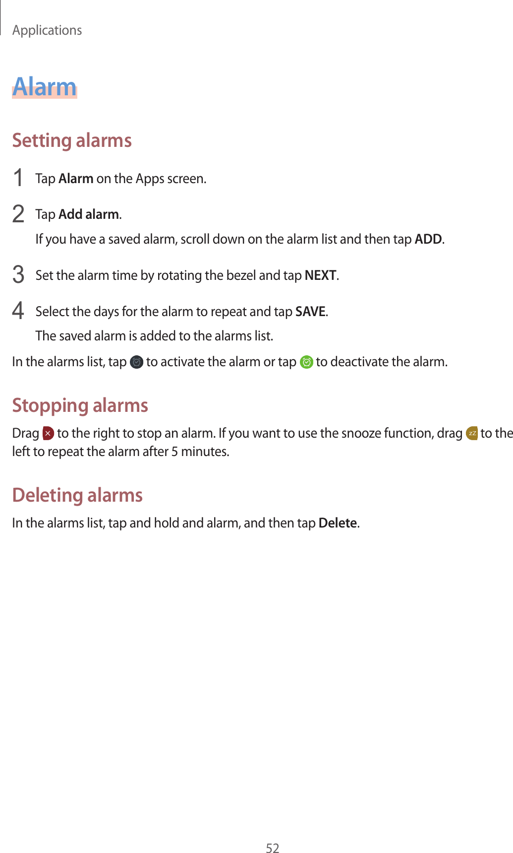 Applications52AlarmSetting alarms1  Tap Alarm on the Apps screen.2  Tap Add alarm.If you have a saved alarm, scroll down on the alarm list and then tap ADD.3  Set the alarm time by rotating the bezel and tap NEXT.4  Select the days for the alarm to repeat and tap SAVE.The saved alarm is added to the alarms list.In the alarms list, tap   to activate the alarm or tap   to deactivate the alarm.Stopping alarmsDrag   to the right to stop an alarm. If you want to use the snooze function, drag   to the left to repeat the alarm after 5 minutes.Deleting alarmsIn the alarms list, tap and hold and alarm, and then tap Delete.