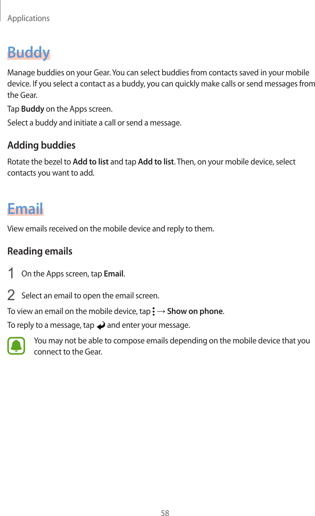 Applications58BuddyManage buddies on your Gear. You can select buddies from contacts saved in your mobile device. If you select a contact as a buddy, you can quickly make calls or send messages from the Gear.Tap Buddy on the Apps screen.Select a buddy and initiate a call or send a message.Adding buddiesRotate the bezel to Add to list and tap Add to list. Then, on your mobile device, select contacts you want to add.EmailView emails received on the mobile device and reply to them.Reading emails1  On the Apps screen, tap Email.2  Select an email to open the email screen.To view an email on the mobile device, tap   → Show on phone.To reply to a message, tap   and enter your message.You may not be able to compose emails depending on the mobile device that you connect to the Gear.