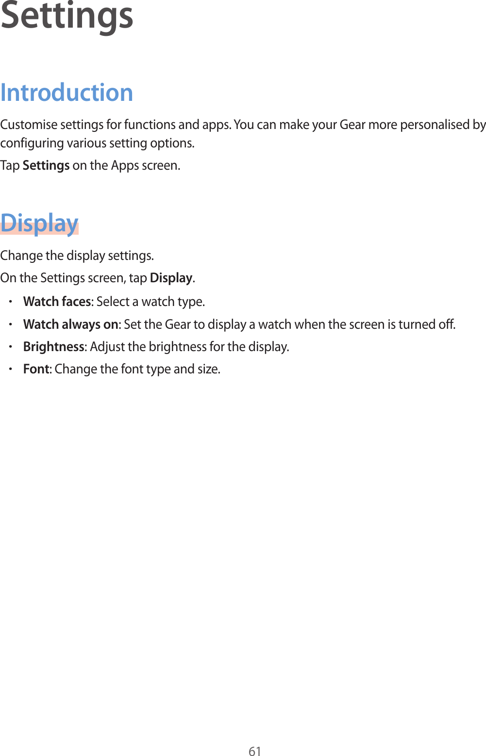 61SettingsIntroductionCustomise settings for functions and apps. You can make your Gear more personalised by configuring various setting options.Tap Settings on the Apps screen.DisplayChange the display settings.On the Settings screen, tap Display.•Watch faces: Select a watch type.•Watch always on: Set the Gear to display a watch when the screen is turned off.•Brightness: Adjust the brightness for the display.•Font: Change the font type and size.